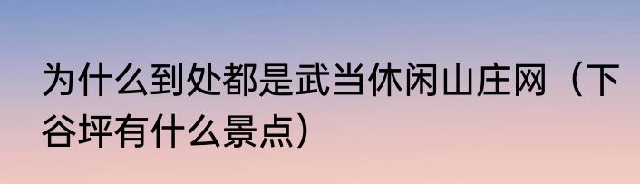 为什么到处都是武当休闲山庄网（下谷坪有什么景点）