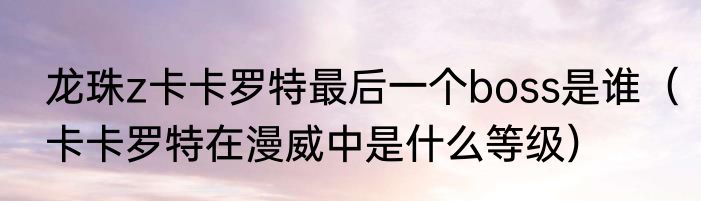 龙珠z卡卡罗特最后一个boss是谁（卡卡罗特在漫威中是什么等级）