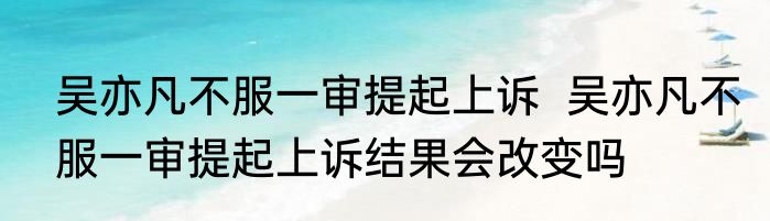 吴亦凡不服一审提起上诉  吴亦凡不服一审提起上诉结果会改变吗