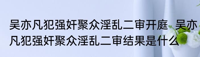 吴亦凡犯强奸聚众淫乱二审开庭  吴亦凡犯强奸聚众淫乱二审结果是什么