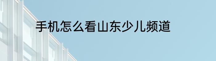 手机怎么看山东少儿频道