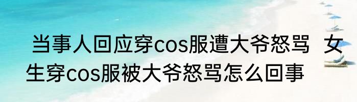  当事人回应穿cos服遭大爷怒骂  女生穿cos服被大爷怒骂怎么回事