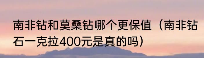 南非钻和莫桑钻哪个更保值（南非钻石一克拉400元是真的吗）