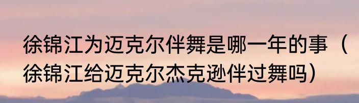 徐锦江为迈克尔伴舞是哪一年的事（徐锦江给迈克尔杰克逊伴过舞吗）