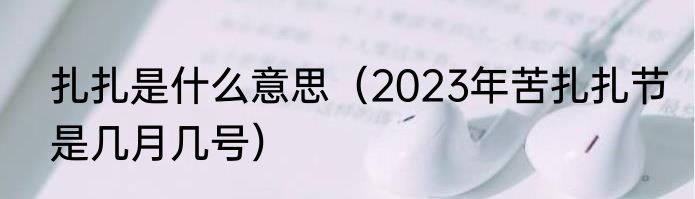 扎扎是什么意思（2023年苦扎扎节是几月几号）