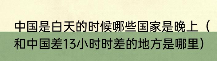 中国是白天的时候哪些国家是晚上（和中国差13小时时差的地方是哪里）