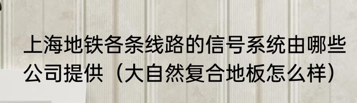 上海地铁各条线路的信号系统由哪些公司提供（大自然复合地板怎么样）