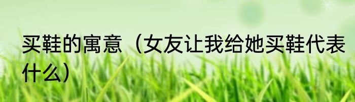 买鞋的寓意（女友让我给她买鞋代表什么）