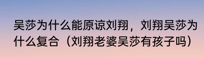 吴莎为什么能原谅刘翔，刘翔吴莎为什么复合（刘翔老婆吴莎有孩子吗）