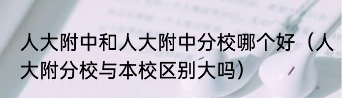 人大附中和人大附中分校哪个好（人大附分校与本校区别大吗）