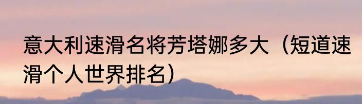 意大利速滑名将芳塔娜多大（短道速滑个人世界排名）