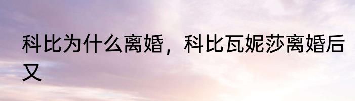 科比为什么离婚，科比瓦妮莎离婚后又