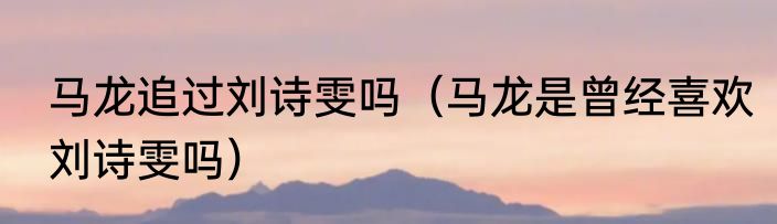 马龙追过刘诗雯吗（马龙是曾经喜欢刘诗雯吗）