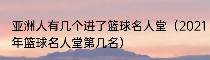 亚洲人有几个进了篮球名人堂（2021年篮球名人堂第几名）