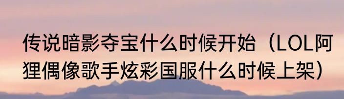 传说暗影夺宝什么时候开始（LOL阿狸偶像歌手炫彩国服什么时候上架）