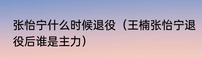 张怡宁什么时候退役（王楠张怡宁退役后谁是主力）