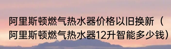 阿里斯顿燃气热水器价格以旧换新（阿里斯顿燃气热水器12升智能多少钱）