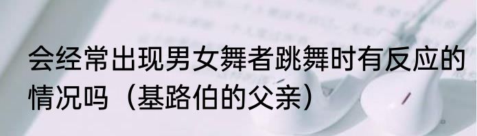 会经常出现男女舞者跳舞时有反应的情况吗（基路伯的父亲）
