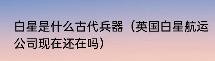 白星是什么古代兵器（英国白星航运公司现在还在吗）