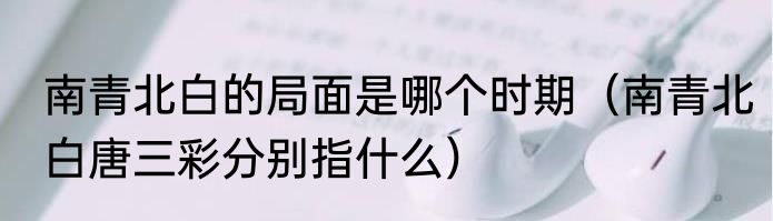 南青北白的局面是哪个时期（南青北白唐三彩分别指什么）