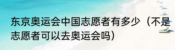 东京奥运会中国志愿者有多少（不是志愿者可以去奥运会吗）