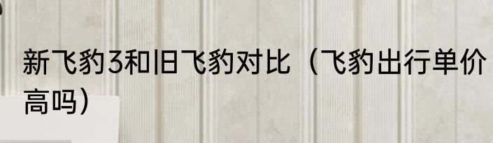 新飞豹3和旧飞豹对比（飞豹出行单价高吗）