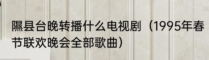 隰县台晚转播什么电视剧（1995年春节联欢晚会全部歌曲）