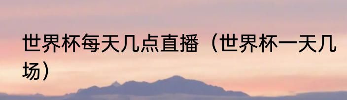 世界杯每天几点直播（世界杯一天几场）