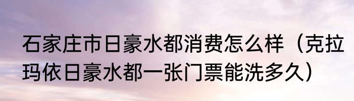 石家庄市日豪水都消费怎么样（克拉玛依日豪水都一张门票能洗多久）