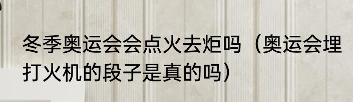 冬季奥运会会点火去炬吗（奥运会埋打火机的段子是真的吗）