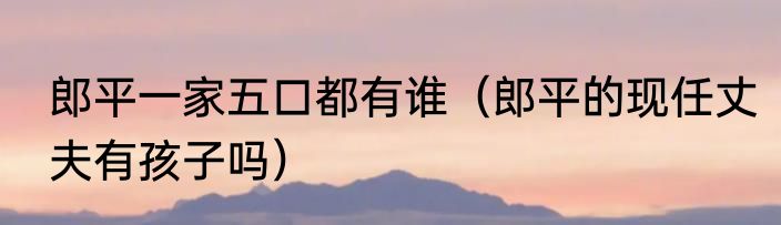 郎平一家五口都有谁（郎平的现任丈夫有孩子吗）