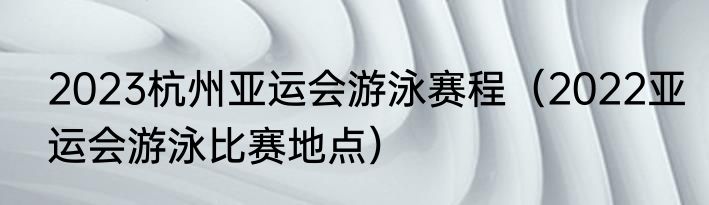 2023杭州亚运会游泳赛程（2022亚运会游泳比赛地点）