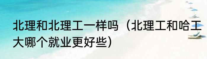 北理和北理工一样吗（北理工和哈工大哪个就业更好些）