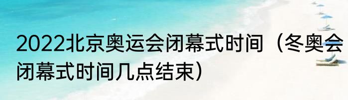 2022北京奥运会闭幕式时间（冬奥会闭幕式时间几点结束）