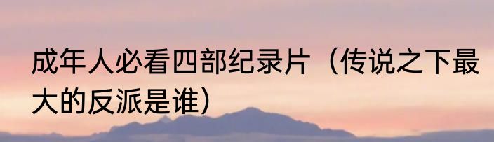 成年人必看四部纪录片（传说之下最大的反派是谁）