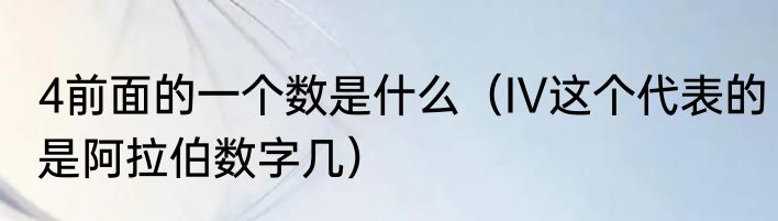 4前面的一个数是什么（IV这个代表的是阿拉伯数字几）