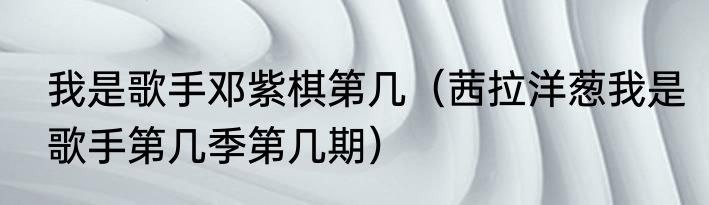 我是歌手邓紫棋第几（茜拉洋葱我是歌手第几季第几期）