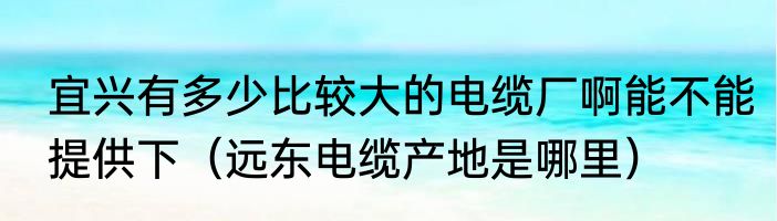 宜兴有多少比较大的电缆厂啊能不能提供下（远东电缆产地是哪里）
