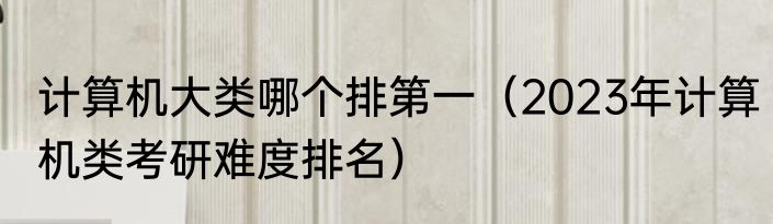 计算机大类哪个排第一（2023年计算机类考研难度排名）