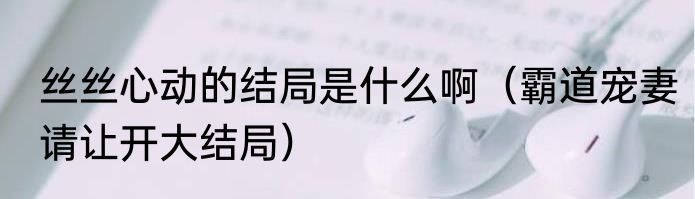 丝丝心动的结局是什么啊（霸道宠妻请让开大结局）