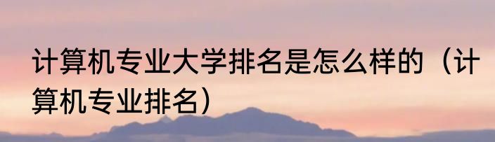 计算机专业大学排名是怎么样的（计算机专业排名）