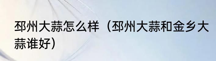 邳州大蒜怎么样（邳州大蒜和金乡大蒜谁好）