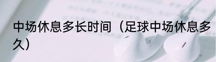 中场休息多长时间（足球中场休息多久）