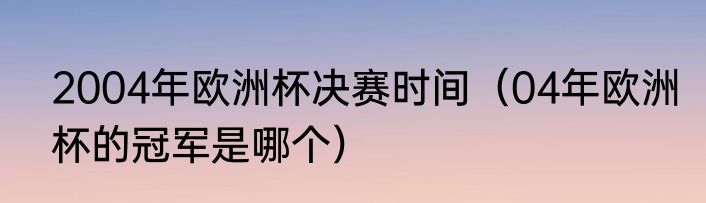 2004年欧洲杯决赛时间（04年欧洲杯的冠军是哪个）