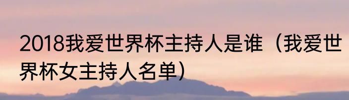 2018我爱世界杯主持人是谁（我爱世界杯女主持人名单）