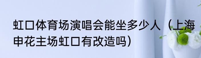 虹口体育场演唱会能坐多少人（上海申花主场虹口有改造吗）