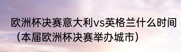 欧洲杯决赛意大利vs英格兰什么时间（本届欧洲杯决赛举办城市）