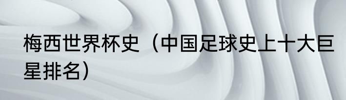 梅西世界杯史（中国足球史上十大巨星排名）