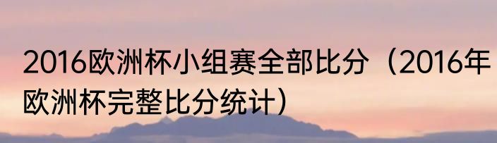 2016欧洲杯小组赛全部比分(2016年欧洲杯完整比分统计)