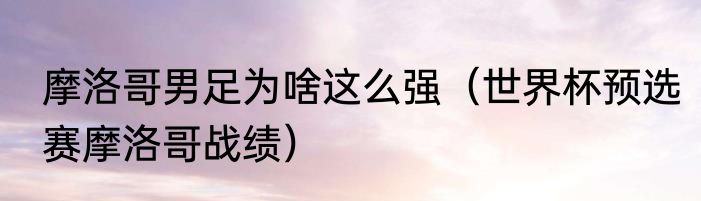 摩洛哥男足为啥这么强（世界杯预选赛摩洛哥战绩）